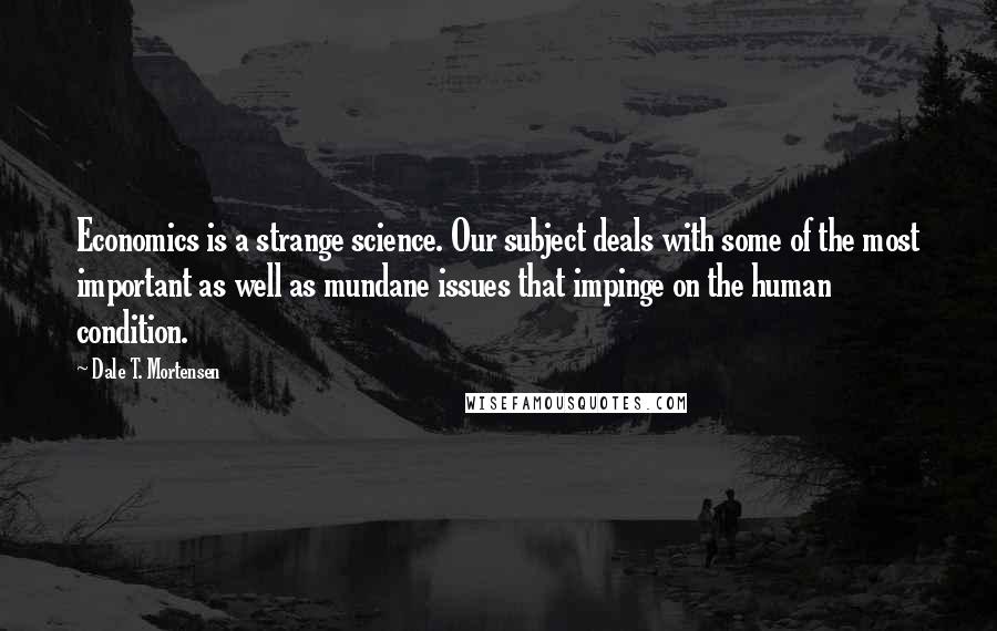 Dale T. Mortensen Quotes: Economics is a strange science. Our subject deals with some of the most important as well as mundane issues that impinge on the human condition.