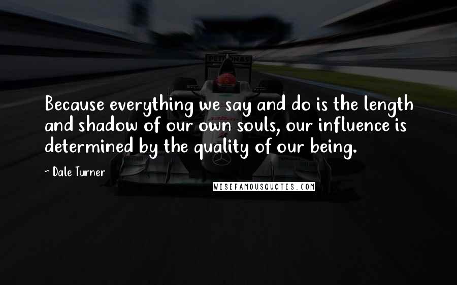 Dale Turner Quotes: Because everything we say and do is the length and shadow of our own souls, our influence is determined by the quality of our being.