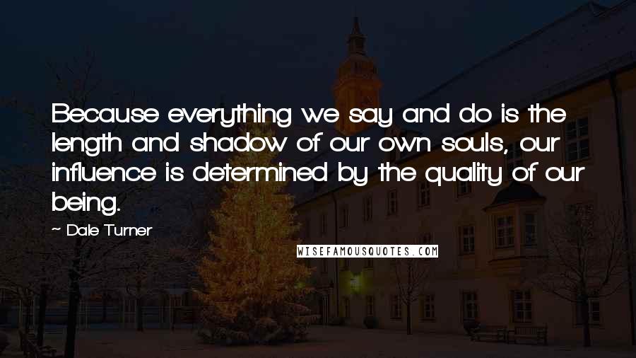 Dale Turner Quotes: Because everything we say and do is the length and shadow of our own souls, our influence is determined by the quality of our being.