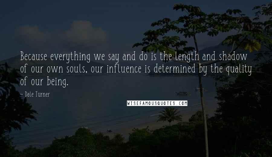 Dale Turner Quotes: Because everything we say and do is the length and shadow of our own souls, our influence is determined by the quality of our being.