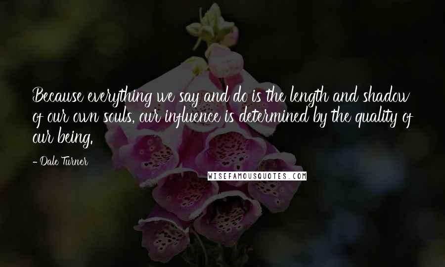 Dale Turner Quotes: Because everything we say and do is the length and shadow of our own souls, our influence is determined by the quality of our being.