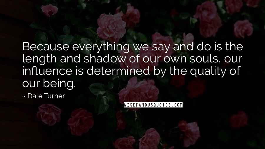 Dale Turner Quotes: Because everything we say and do is the length and shadow of our own souls, our influence is determined by the quality of our being.