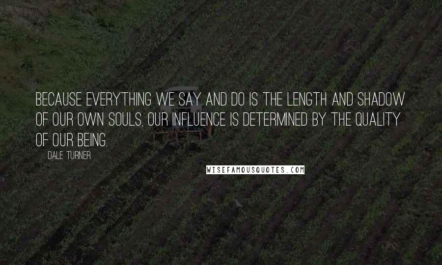 Dale Turner Quotes: Because everything we say and do is the length and shadow of our own souls, our influence is determined by the quality of our being.