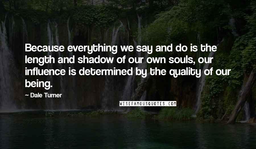 Dale Turner Quotes: Because everything we say and do is the length and shadow of our own souls, our influence is determined by the quality of our being.