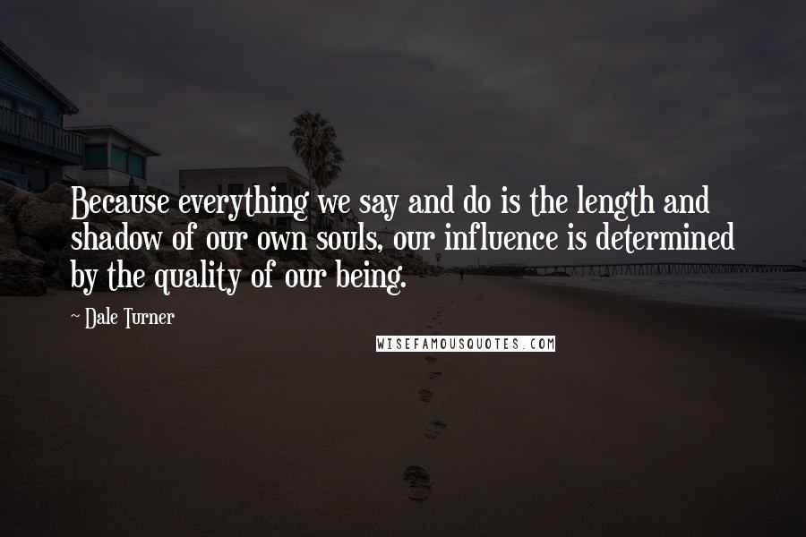 Dale Turner Quotes: Because everything we say and do is the length and shadow of our own souls, our influence is determined by the quality of our being.