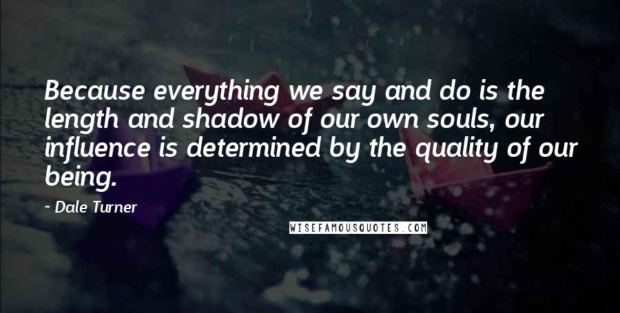 Dale Turner Quotes: Because everything we say and do is the length and shadow of our own souls, our influence is determined by the quality of our being.