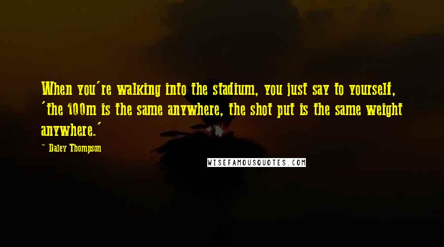 Daley Thompson Quotes: When you're walking into the stadium, you just say to yourself, 'the 100m is the same anywhere, the shot put is the same weight anywhere.'