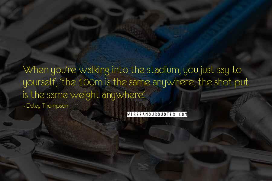 Daley Thompson Quotes: When you're walking into the stadium, you just say to yourself, 'the 100m is the same anywhere, the shot put is the same weight anywhere.'