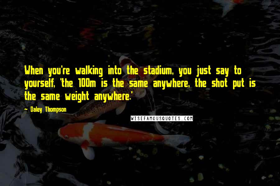 Daley Thompson Quotes: When you're walking into the stadium, you just say to yourself, 'the 100m is the same anywhere, the shot put is the same weight anywhere.'