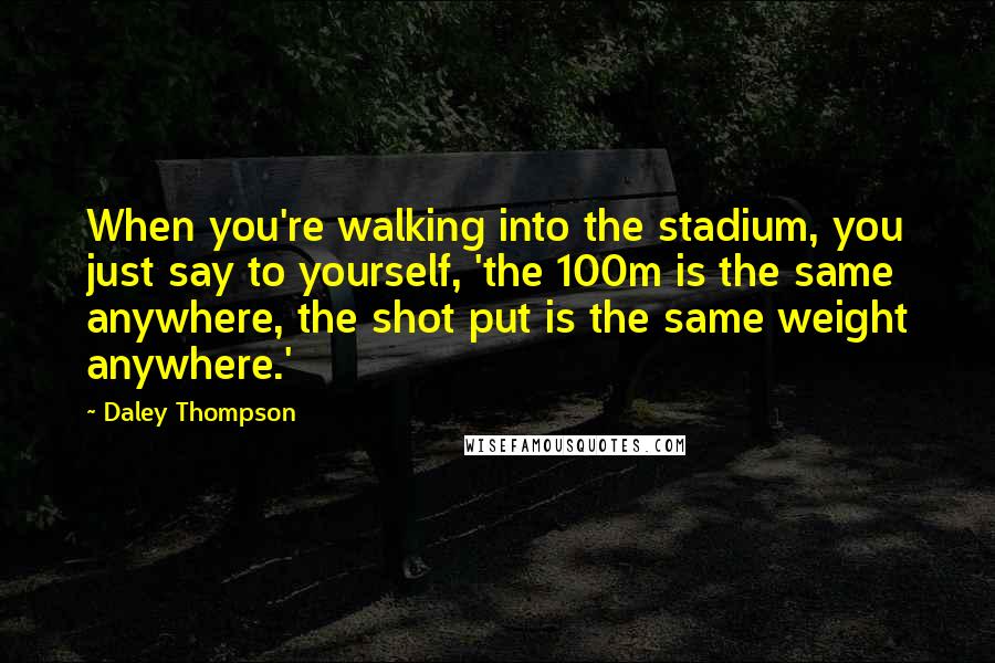 Daley Thompson Quotes: When you're walking into the stadium, you just say to yourself, 'the 100m is the same anywhere, the shot put is the same weight anywhere.'