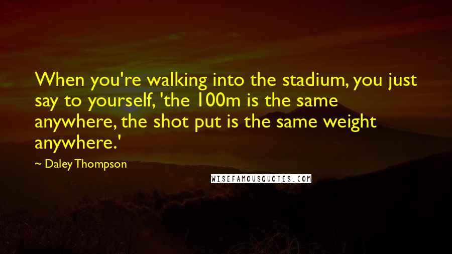 Daley Thompson Quotes: When you're walking into the stadium, you just say to yourself, 'the 100m is the same anywhere, the shot put is the same weight anywhere.'