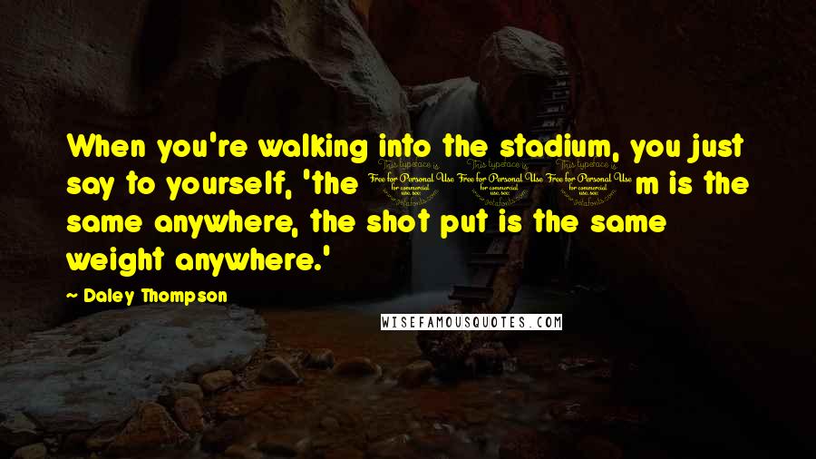 Daley Thompson Quotes: When you're walking into the stadium, you just say to yourself, 'the 100m is the same anywhere, the shot put is the same weight anywhere.'
