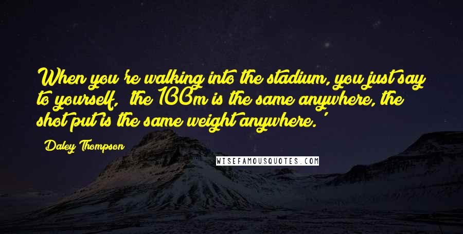 Daley Thompson Quotes: When you're walking into the stadium, you just say to yourself, 'the 100m is the same anywhere, the shot put is the same weight anywhere.'