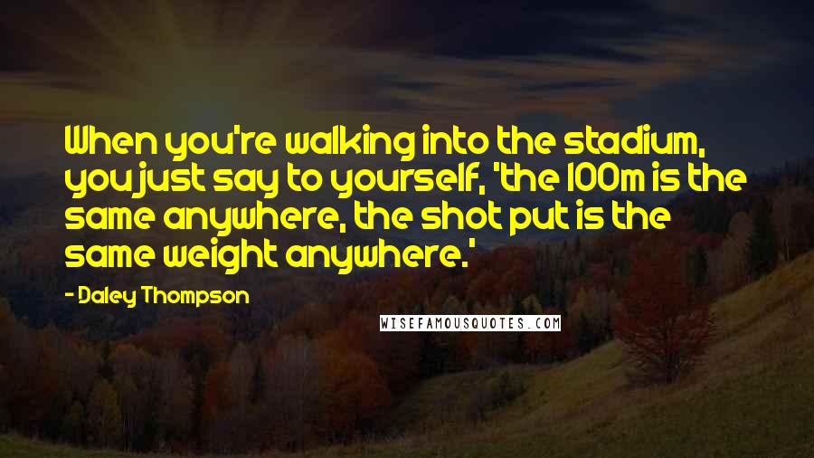Daley Thompson Quotes: When you're walking into the stadium, you just say to yourself, 'the 100m is the same anywhere, the shot put is the same weight anywhere.'
