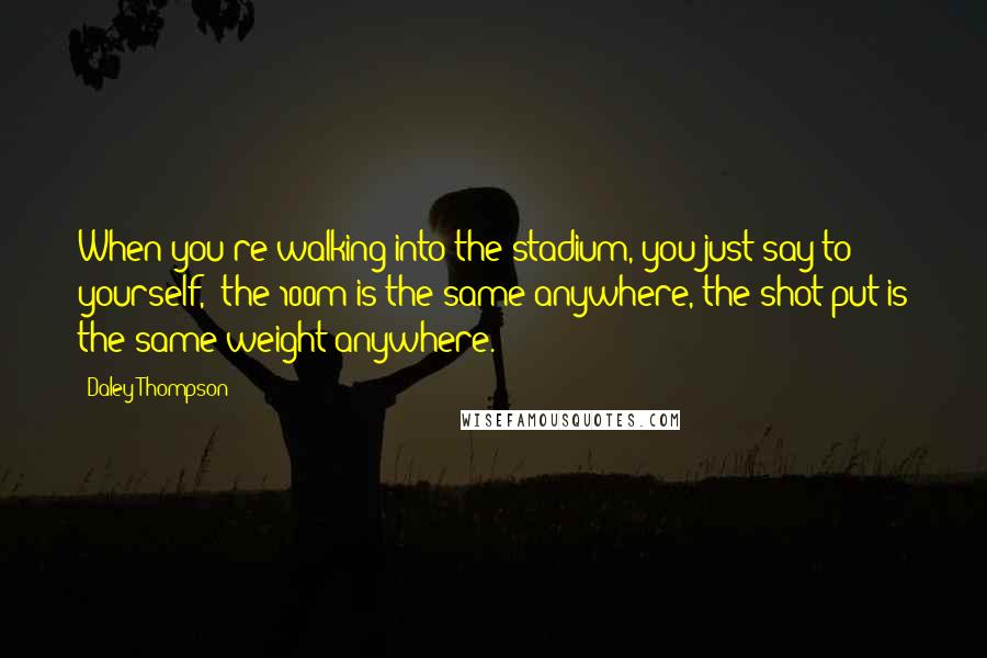 Daley Thompson Quotes: When you're walking into the stadium, you just say to yourself, 'the 100m is the same anywhere, the shot put is the same weight anywhere.'