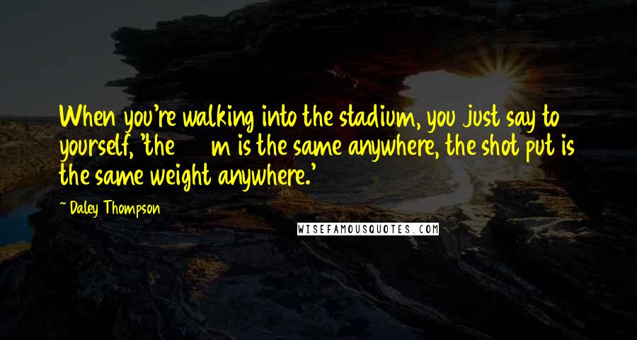 Daley Thompson Quotes: When you're walking into the stadium, you just say to yourself, 'the 100m is the same anywhere, the shot put is the same weight anywhere.'