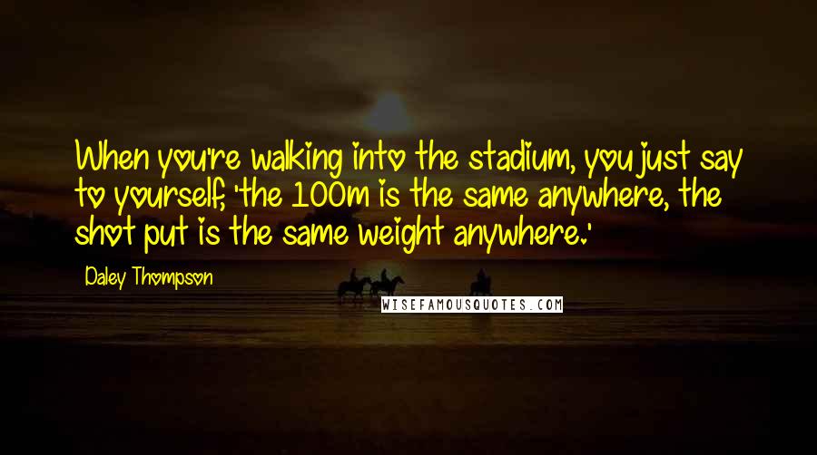 Daley Thompson Quotes: When you're walking into the stadium, you just say to yourself, 'the 100m is the same anywhere, the shot put is the same weight anywhere.'