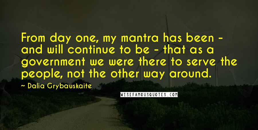 Dalia Grybauskaite Quotes: From day one, my mantra has been - and will continue to be - that as a government we were there to serve the people, not the other way around.