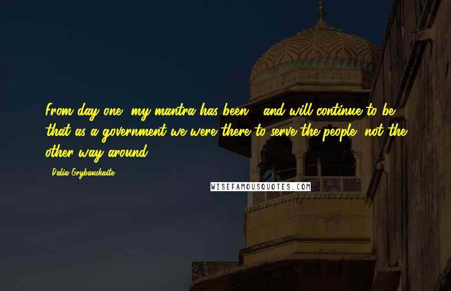 Dalia Grybauskaite Quotes: From day one, my mantra has been - and will continue to be - that as a government we were there to serve the people, not the other way around.