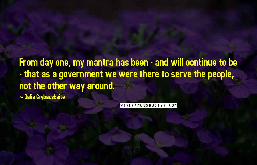 Dalia Grybauskaite Quotes: From day one, my mantra has been - and will continue to be - that as a government we were there to serve the people, not the other way around.