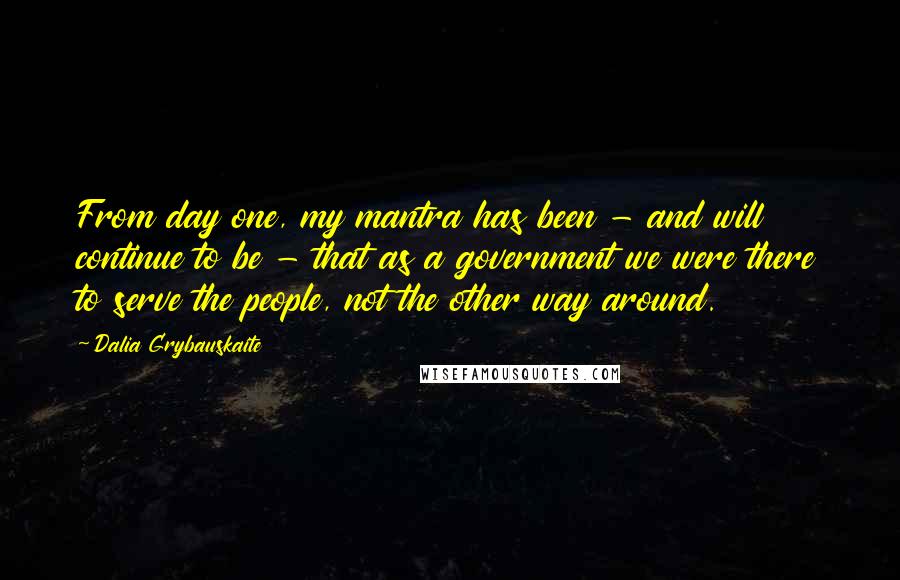 Dalia Grybauskaite Quotes: From day one, my mantra has been - and will continue to be - that as a government we were there to serve the people, not the other way around.