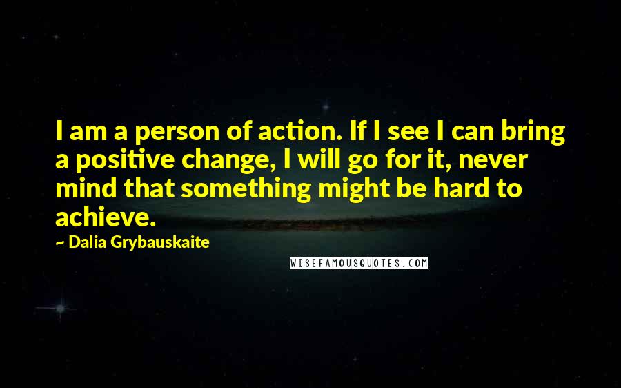 Dalia Grybauskaite Quotes: I am a person of action. If I see I can bring a positive change, I will go for it, never mind that something might be hard to achieve.