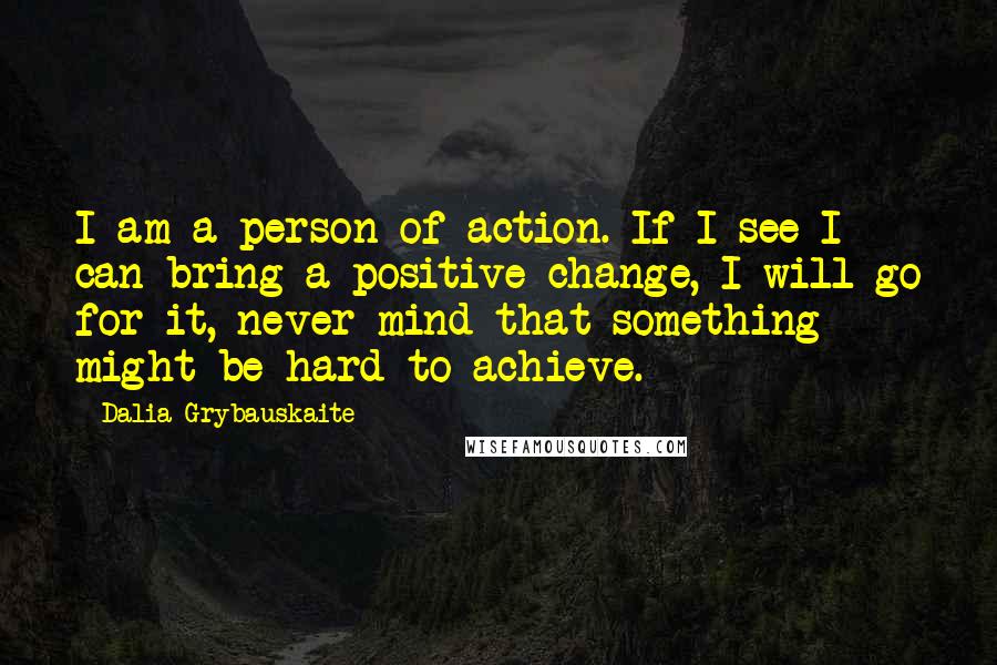 Dalia Grybauskaite Quotes: I am a person of action. If I see I can bring a positive change, I will go for it, never mind that something might be hard to achieve.