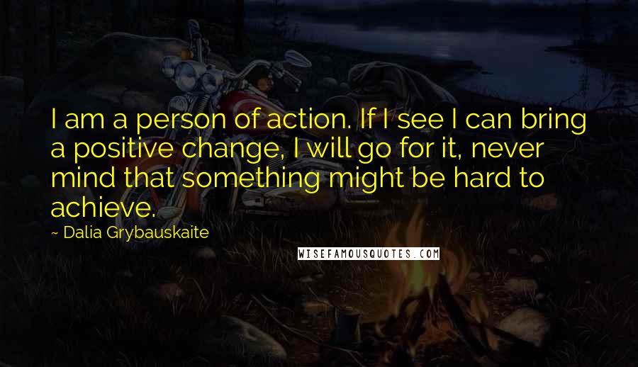 Dalia Grybauskaite Quotes: I am a person of action. If I see I can bring a positive change, I will go for it, never mind that something might be hard to achieve.