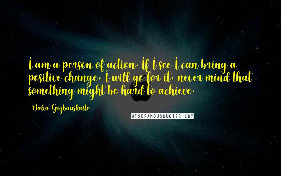 Dalia Grybauskaite Quotes: I am a person of action. If I see I can bring a positive change, I will go for it, never mind that something might be hard to achieve.