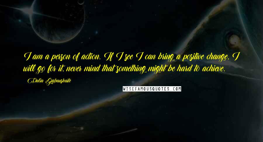 Dalia Grybauskaite Quotes: I am a person of action. If I see I can bring a positive change, I will go for it, never mind that something might be hard to achieve.