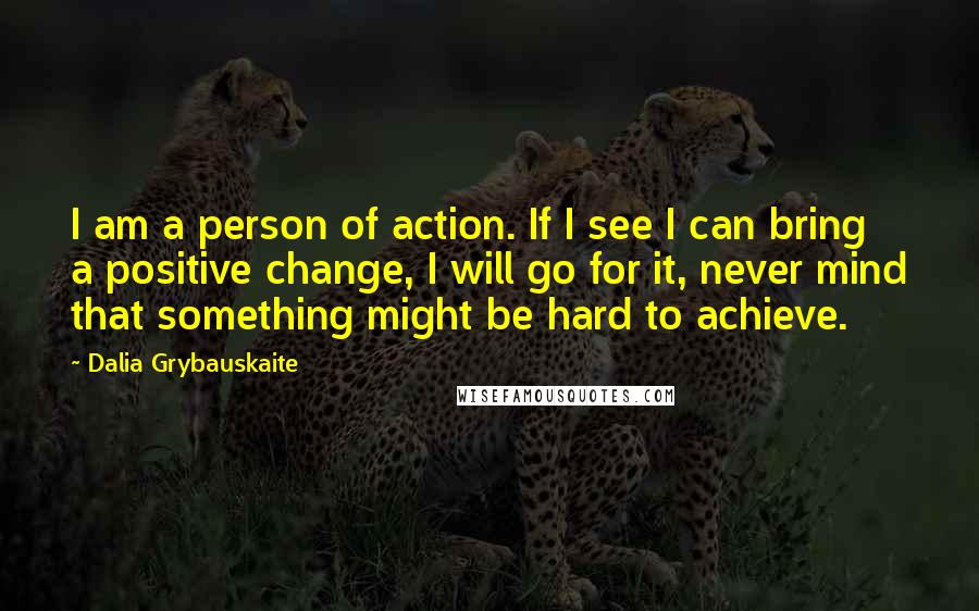 Dalia Grybauskaite Quotes: I am a person of action. If I see I can bring a positive change, I will go for it, never mind that something might be hard to achieve.