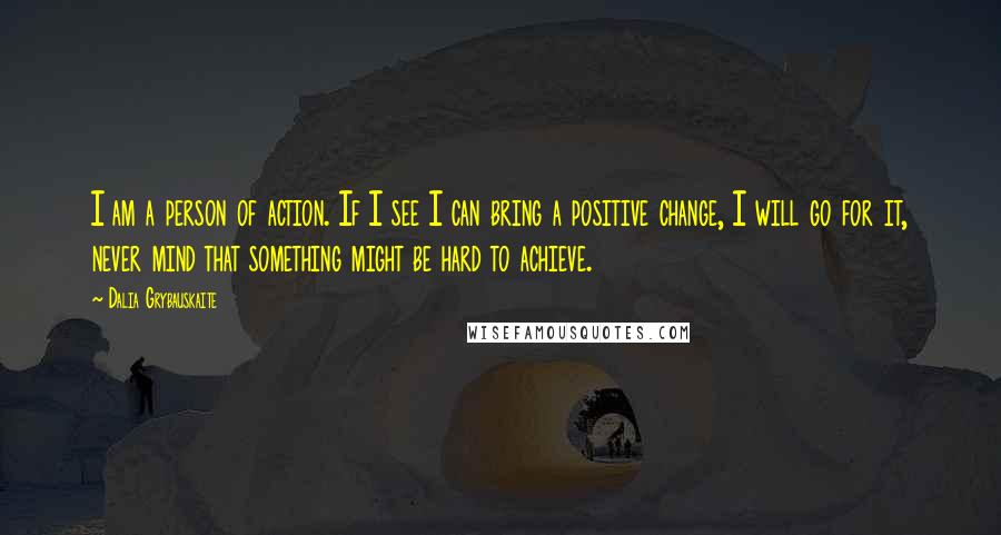 Dalia Grybauskaite Quotes: I am a person of action. If I see I can bring a positive change, I will go for it, never mind that something might be hard to achieve.