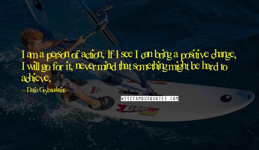 Dalia Grybauskaite Quotes: I am a person of action. If I see I can bring a positive change, I will go for it, never mind that something might be hard to achieve.