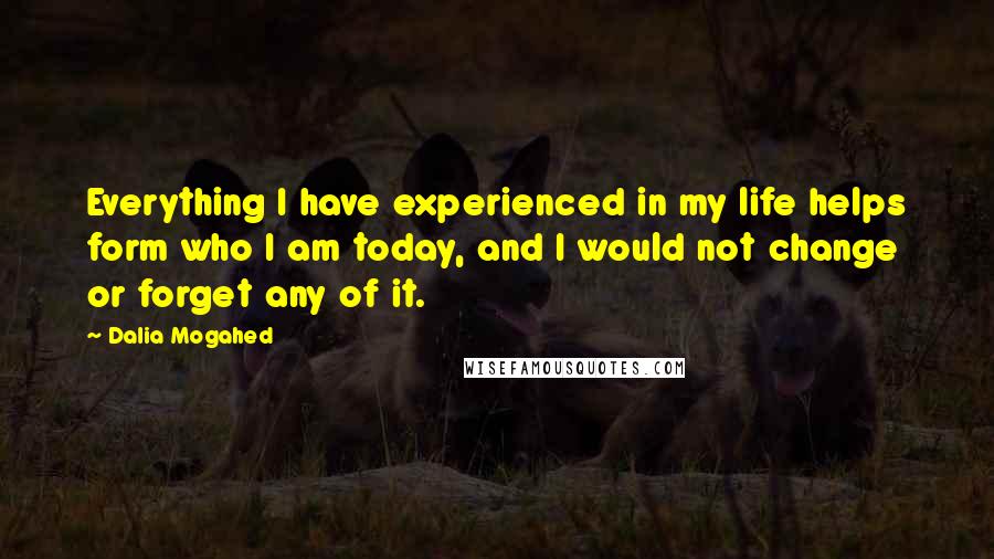 Dalia Mogahed Quotes: Everything I have experienced in my life helps form who I am today, and I would not change or forget any of it.