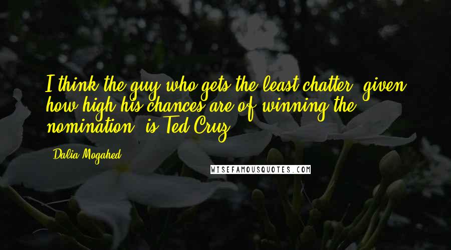 Dalia Mogahed Quotes: I think the guy who gets the least chatter, given how high his chances are of winning the nomination, is Ted Cruz.