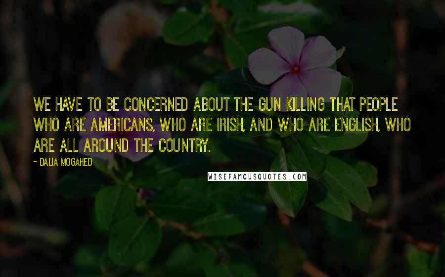 Dalia Mogahed Quotes: We have to be concerned about the gun killing that people who are Americans, who are Irish, and who are English, who are all around the country.