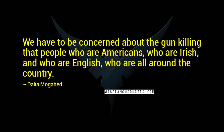 Dalia Mogahed Quotes: We have to be concerned about the gun killing that people who are Americans, who are Irish, and who are English, who are all around the country.