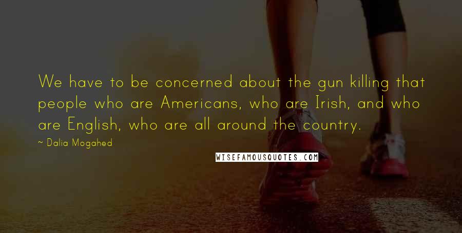 Dalia Mogahed Quotes: We have to be concerned about the gun killing that people who are Americans, who are Irish, and who are English, who are all around the country.