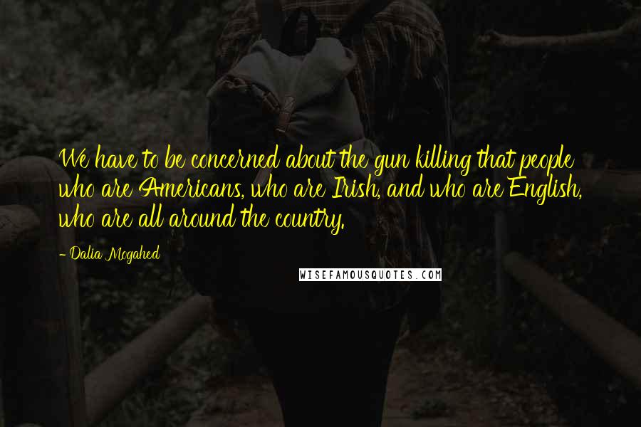 Dalia Mogahed Quotes: We have to be concerned about the gun killing that people who are Americans, who are Irish, and who are English, who are all around the country.