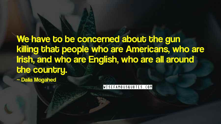 Dalia Mogahed Quotes: We have to be concerned about the gun killing that people who are Americans, who are Irish, and who are English, who are all around the country.