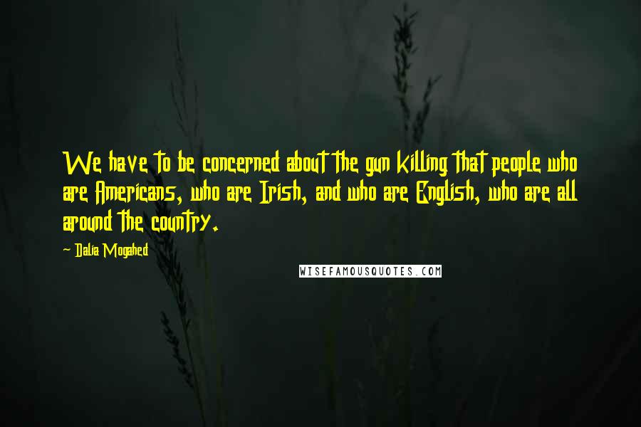 Dalia Mogahed Quotes: We have to be concerned about the gun killing that people who are Americans, who are Irish, and who are English, who are all around the country.