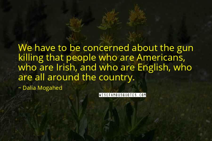 Dalia Mogahed Quotes: We have to be concerned about the gun killing that people who are Americans, who are Irish, and who are English, who are all around the country.