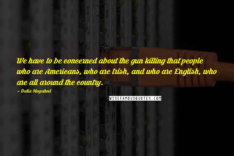 Dalia Mogahed Quotes: We have to be concerned about the gun killing that people who are Americans, who are Irish, and who are English, who are all around the country.