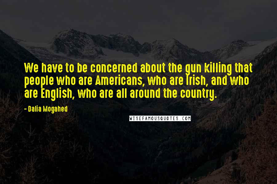 Dalia Mogahed Quotes: We have to be concerned about the gun killing that people who are Americans, who are Irish, and who are English, who are all around the country.