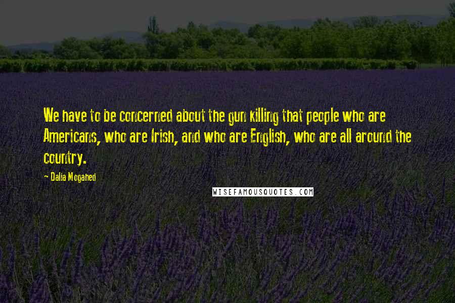 Dalia Mogahed Quotes: We have to be concerned about the gun killing that people who are Americans, who are Irish, and who are English, who are all around the country.