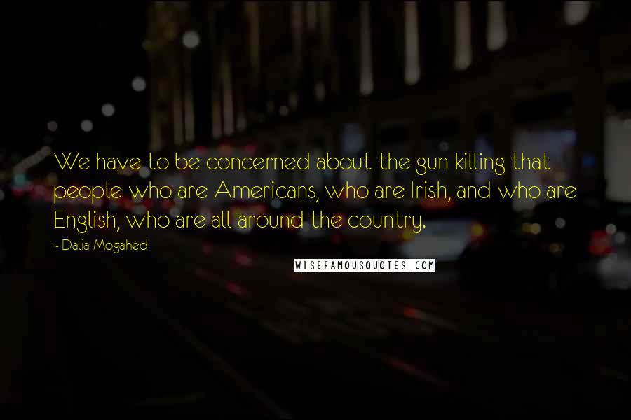 Dalia Mogahed Quotes: We have to be concerned about the gun killing that people who are Americans, who are Irish, and who are English, who are all around the country.