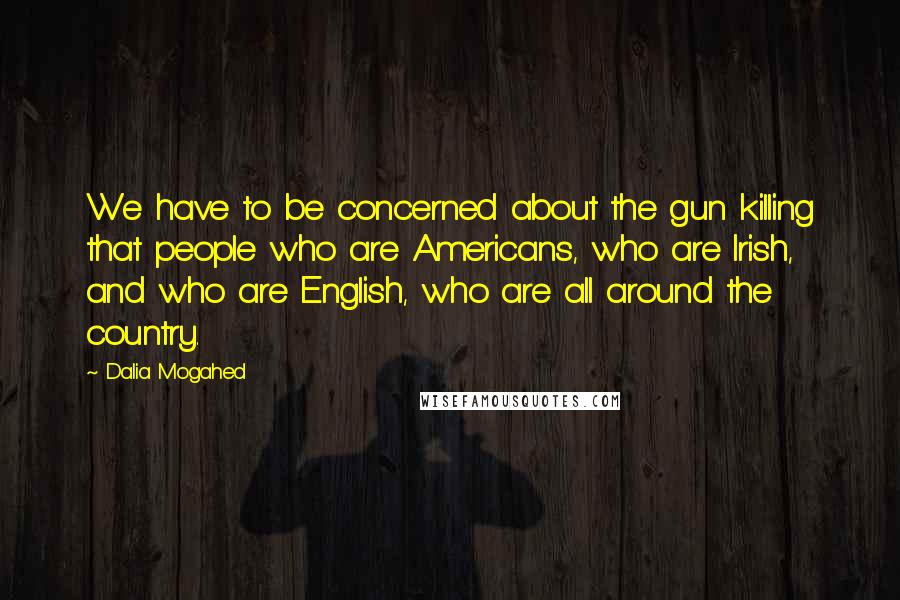 Dalia Mogahed Quotes: We have to be concerned about the gun killing that people who are Americans, who are Irish, and who are English, who are all around the country.