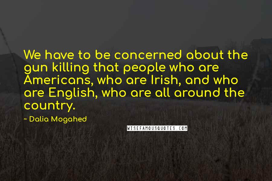 Dalia Mogahed Quotes: We have to be concerned about the gun killing that people who are Americans, who are Irish, and who are English, who are all around the country.