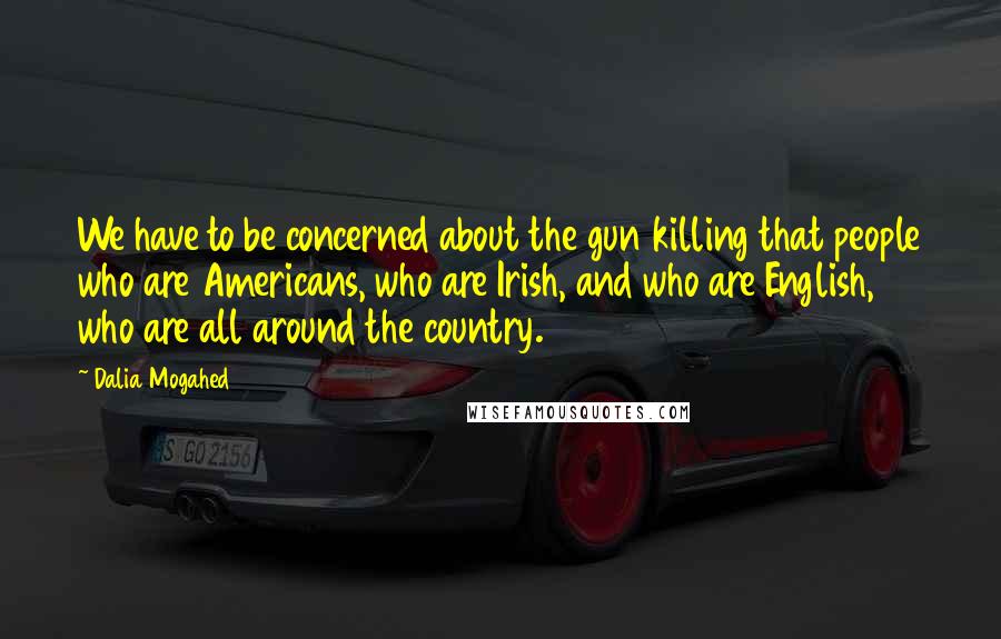 Dalia Mogahed Quotes: We have to be concerned about the gun killing that people who are Americans, who are Irish, and who are English, who are all around the country.