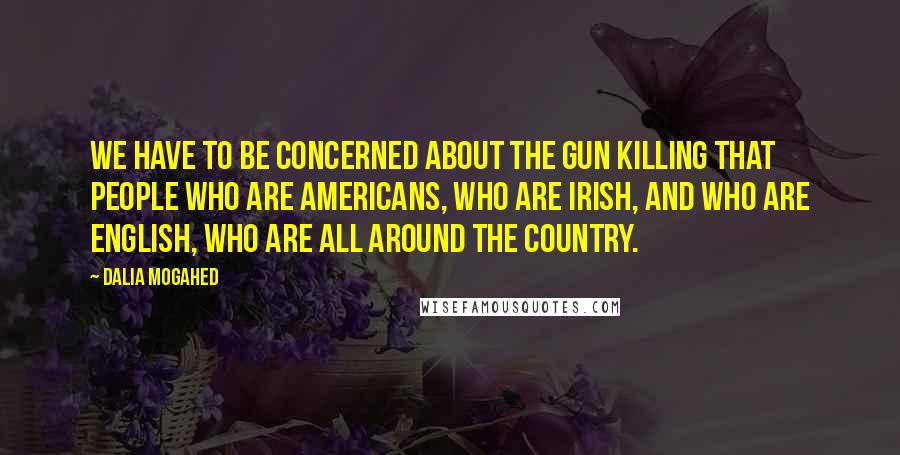 Dalia Mogahed Quotes: We have to be concerned about the gun killing that people who are Americans, who are Irish, and who are English, who are all around the country.